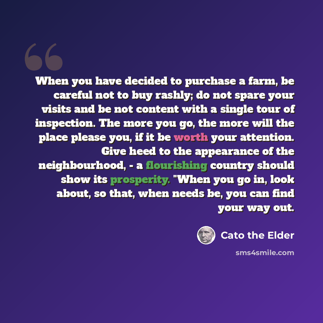 “When you have decided to purchase a farm, be careful not to buy rashly; do not spare your visits and be not content with a single tour of inspection. The more you go, the more will the place please you, if it be worth your attention. Give heed to the appearance of the neighbourhood, - a…” quote by Cato the Elder