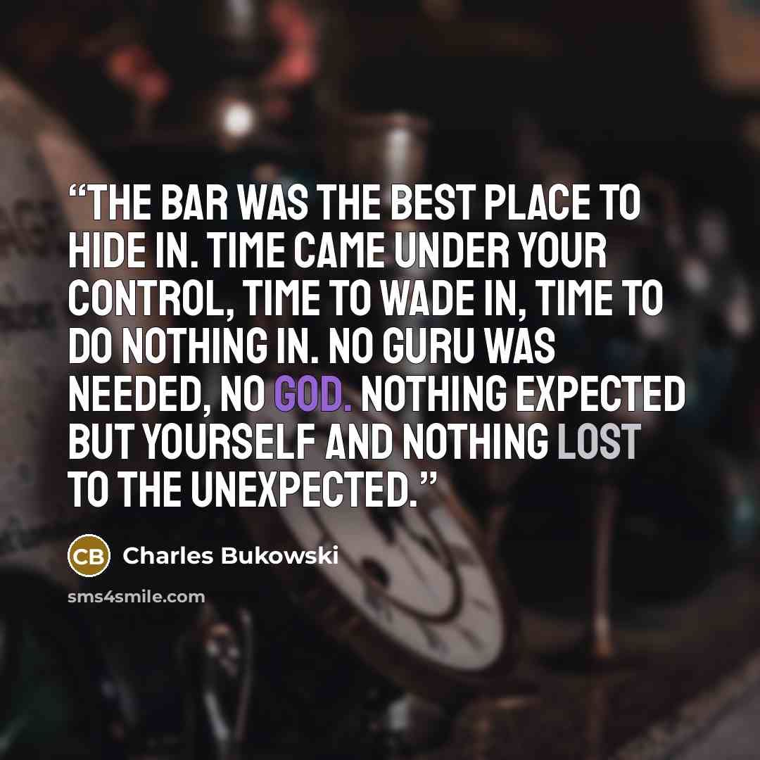 “the bar was the best place to hide in. time came under your control, time to wade in, time to do nothing in. no guru was needed, no god. nothing expected but yourself and nothing lost to the unexpected.” quote by Charles Bukowski