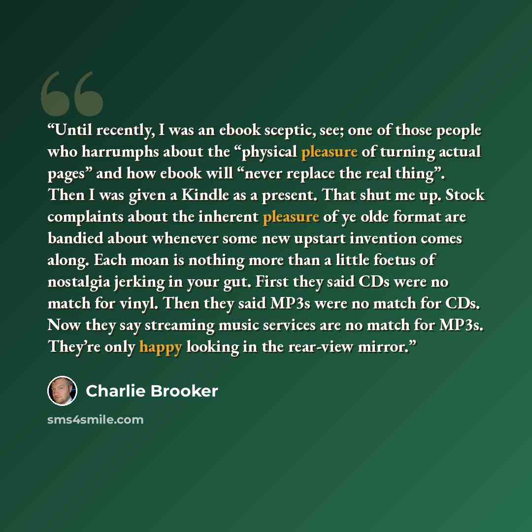 “Until recently, I was an ebook sceptic, see; one of those people who harrumphs about the “physical pleasure of turning actual pages” and how ebook will “never replace the real thing”. Then I was given a Kindle as a present. That shut me up. Stock complaints about the inherent pleasure of ye olde…” quote by Charlie Brooker