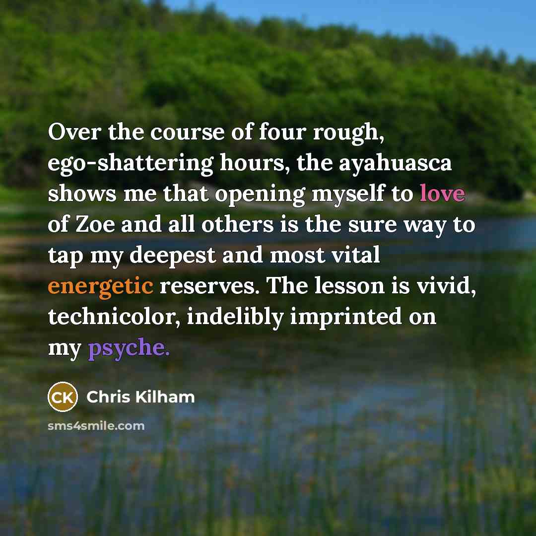 “Over the course of four rough, ego-shattering hours, the ayahuasca shows me that opening myself to love of Zoe and all others is the sure way to tap my deepest and most vital energetic reserves. The lesson is vivid, technicolor, indelibly imprinted on my psyche.” quote by Chris Kilham