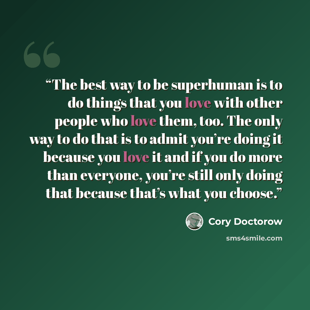 “The best way to be superhuman is to do things that you love with other people who love them, too. The only way to do that is to admit you’re doing it because you love it and if you do more than everyone, you’re still only doing that because that’s what you choose.” quote by Cory Doctorow