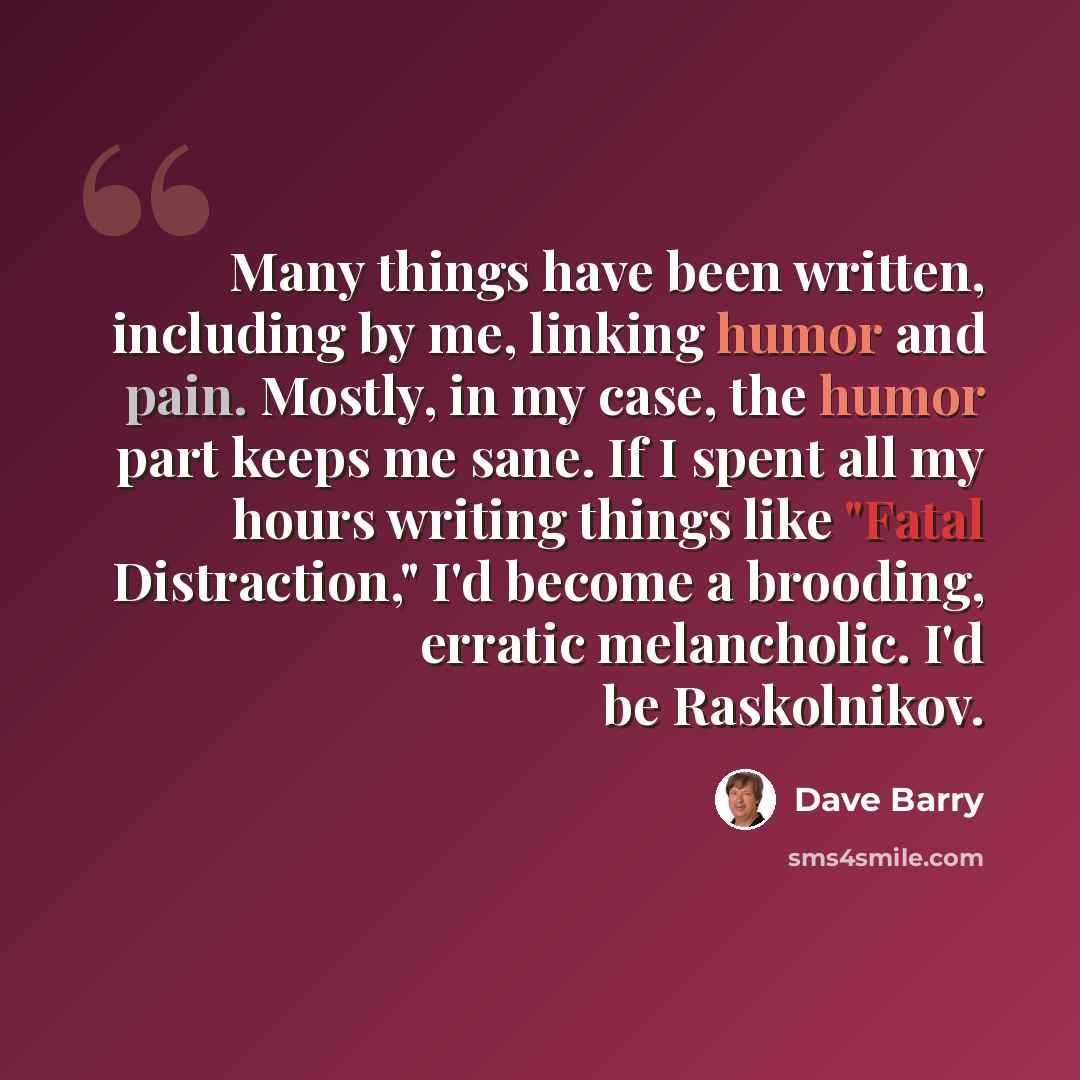 “Many things have been written, including by me, linking humor and pain. Mostly, in my case, the humor part keeps me sane. If I spent all my hours writing things like "Fatal Distraction," I'd become a brooding, erratic melancholic. I'd be Raskolnikov.” quote by Dave Barry