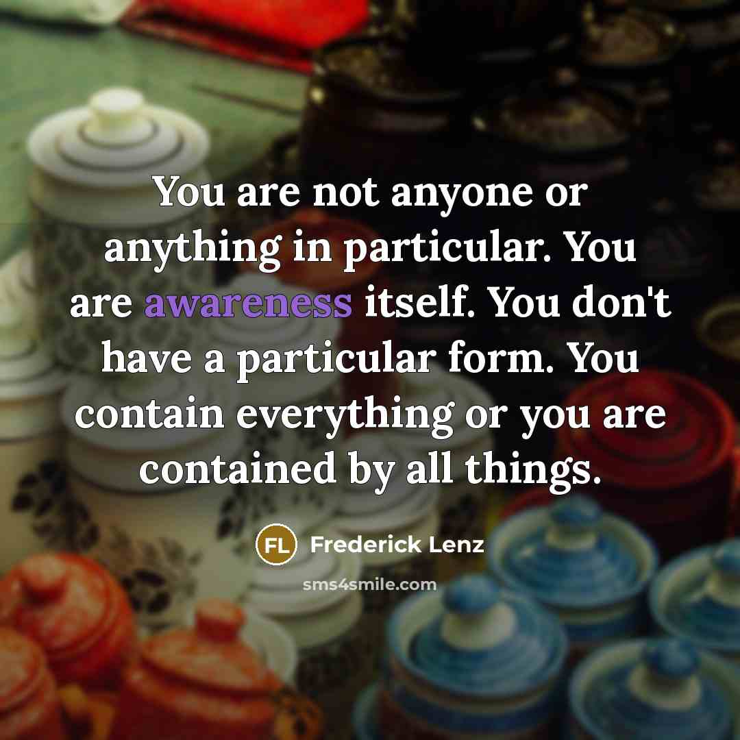 “You are not anyone or anything in particular. You are awareness itself. You don't have a particular form. You contain everything or you are contained by all things.” quote by Frederick Lenz