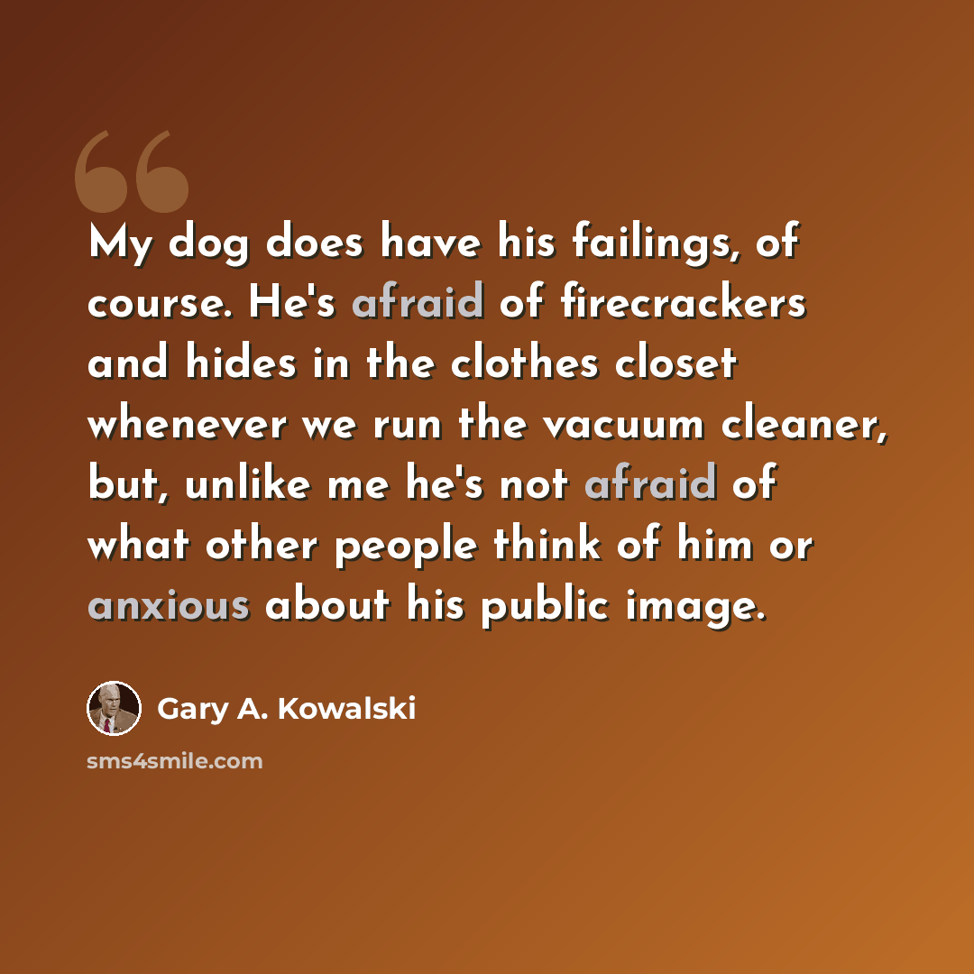 “My dog does have his failings, of course. He's afraid of firecrackers and hides in the clothes closet whenever we run the vacuum cleaner, but, unlike me he's not afraid of what other people think of him or anxious about his public image.” quote by Gary A. Kowalski