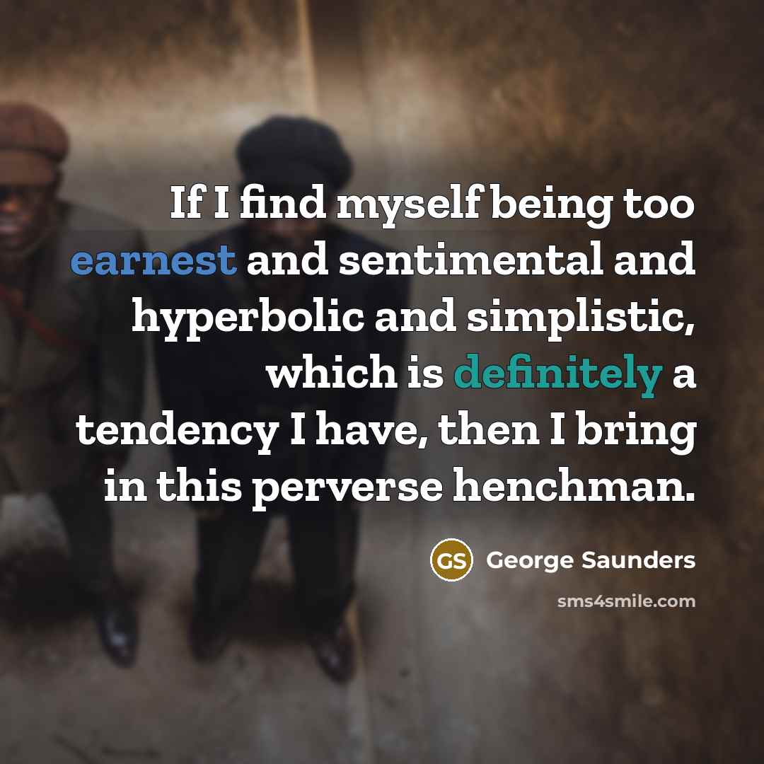 “If I find myself being too earnest and sentimental and hyperbolic and simplistic, which is definitely a tendency I have, then I bring in this perverse henchman.” quote by George Saunders