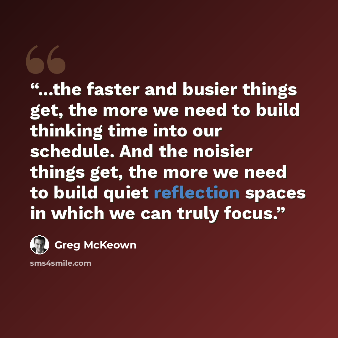 “...the faster and busier things get, the more we need to build thinking time into our schedule. And the noisier things get, the more we need to build quiet reflection spaces in which we can truly focus.” quote by Greg McKeown