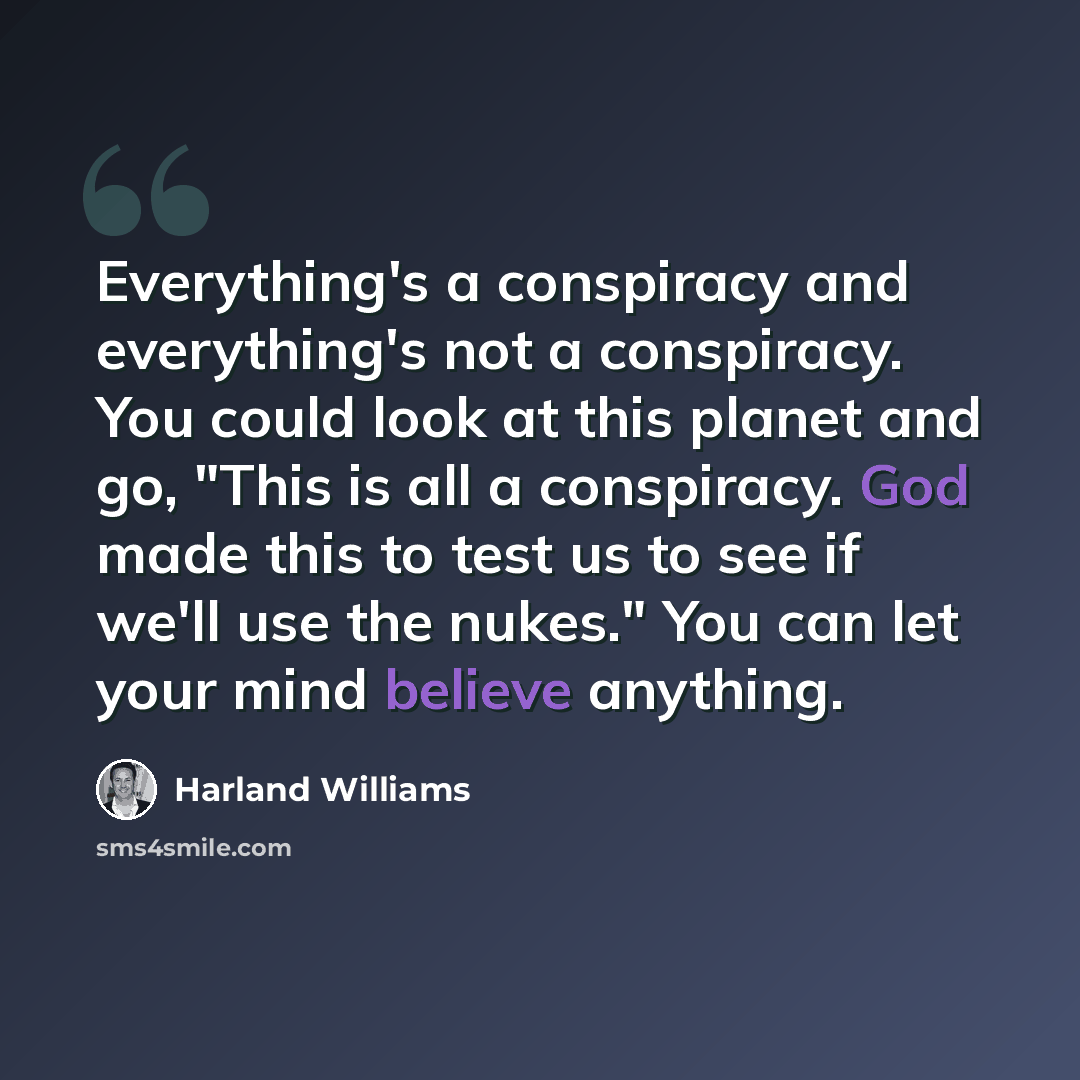 “Everything's a conspiracy and everything's not a conspiracy. You could look at this planet and go, "This is all a conspiracy. God made this to test us to see if we'll use the nukes." You can let your mind believe anything.” quote by Harland Williams