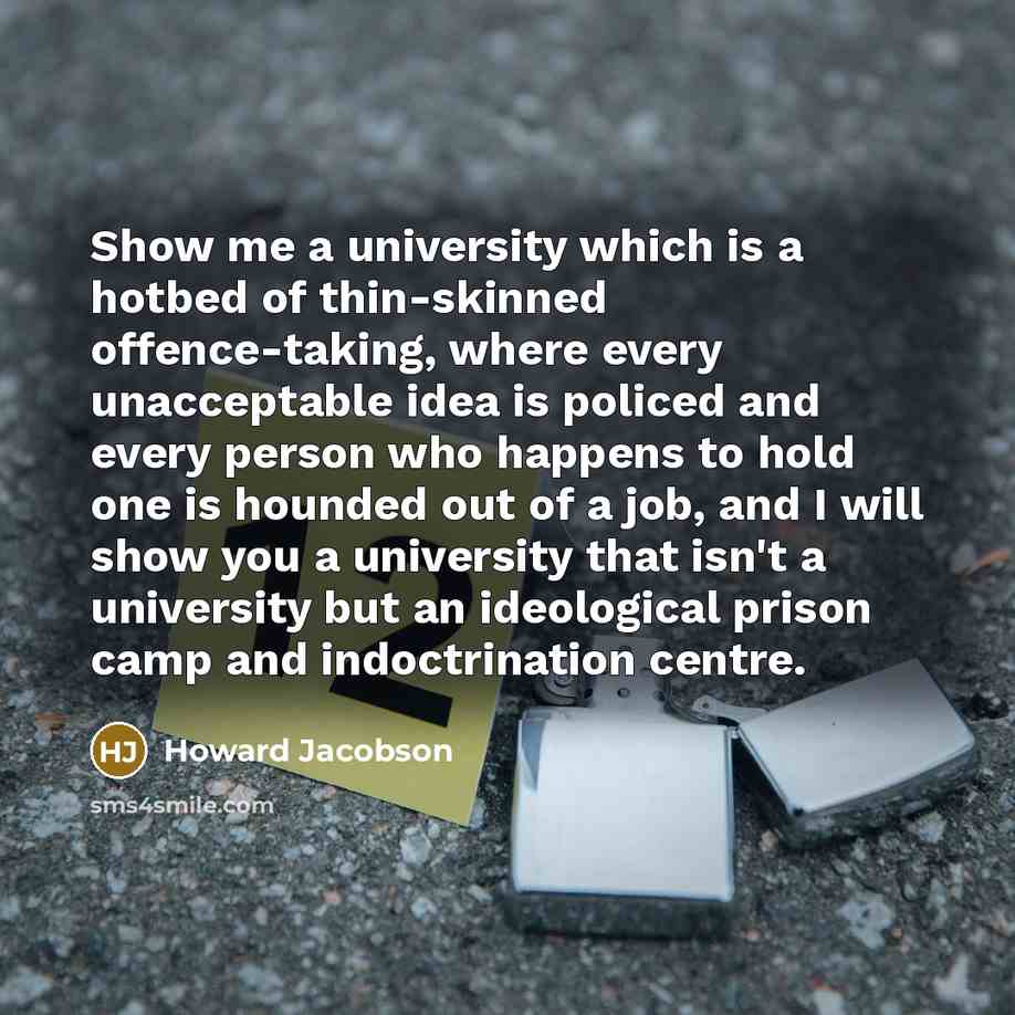 “Show me a university which is a hotbed of thin-skinned offence-taking, where every unacceptable idea is policed and every person who happens to hold one is hounded out of a job, and I will show you a university that isn't a university but an ideological prison camp and indoctrination centre.” quote by Howard Jacobson