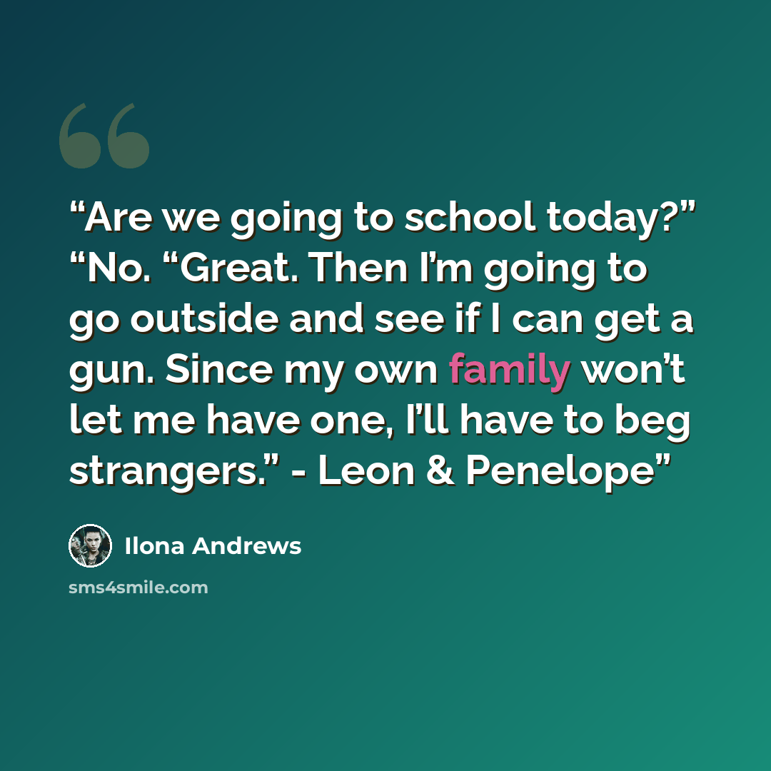 “Are we going to school today?” “No. “Great. Then I’m going to go outside and see if I can get a gun. Since my own family won’t let me have one, I’ll have to beg strangers.” - Leon & Penelope” quote by Ilona Andrews