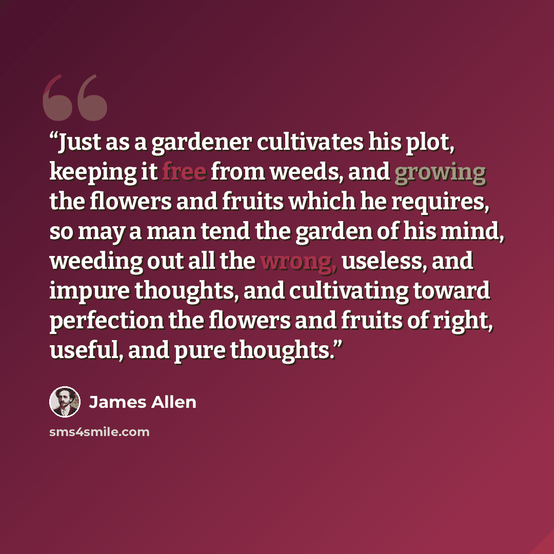 “Just as a gardener cultivates his plot, keeping it free from weeds, and growing the flowers and fruits which he requires, so may a man tend the garden of his mind, weeding out all the wrong, useless, and impure thoughts, and cultivating toward perfection the flowers and fruits of right, useful…” quote by James Allen