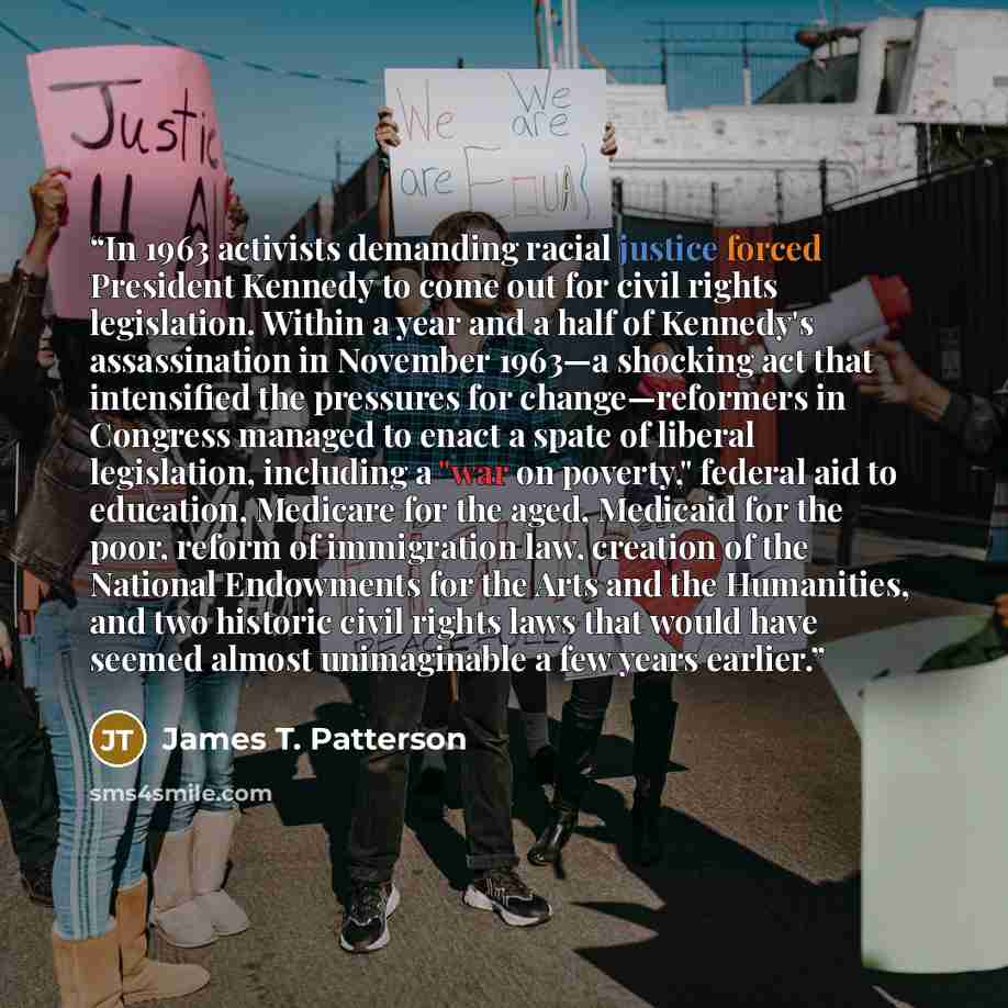 “In 1963 activists demanding racial justice forced President Kennedy to come out for civil rights legislation. Within a year and a half of Kennedy's assassination in November 1963—a shocking act that intensified the pressures for change—reformers in Congress managed to enact a spate of liberal…” quote by James T. Patterson