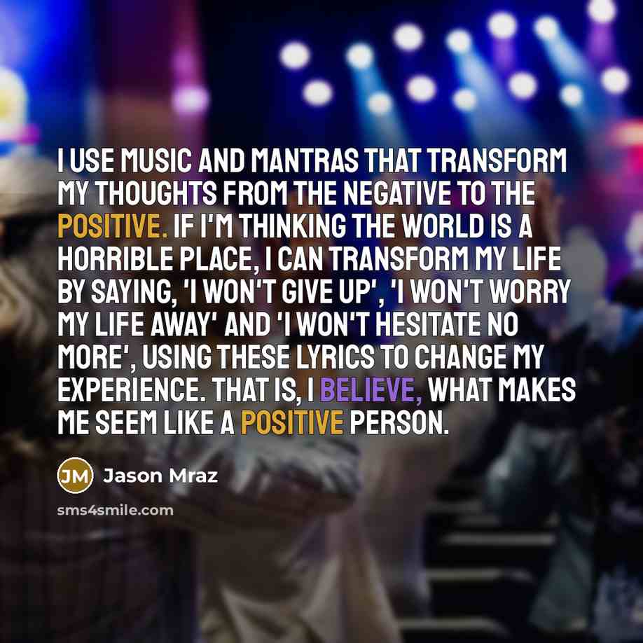 “I use music and mantras that transform my thoughts from the negative to the positive. If I'm thinking the world is a horrible place, I can transform my life by saying, 'I won't give up', 'I won't worry my life away' and 'I won't hesitate no more', using these lyrics to change my experience. That…” quote by Jason Mraz