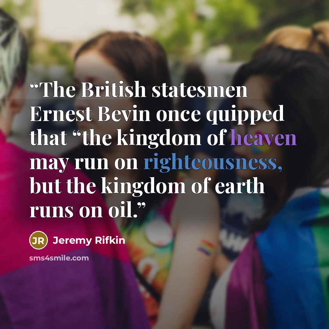 “The British statesmen Ernest Bevin once quipped that “the kingdom of heaven may run on righteousness, but the kingdom of earth runs on oil.” quote by Jeremy Rifkin