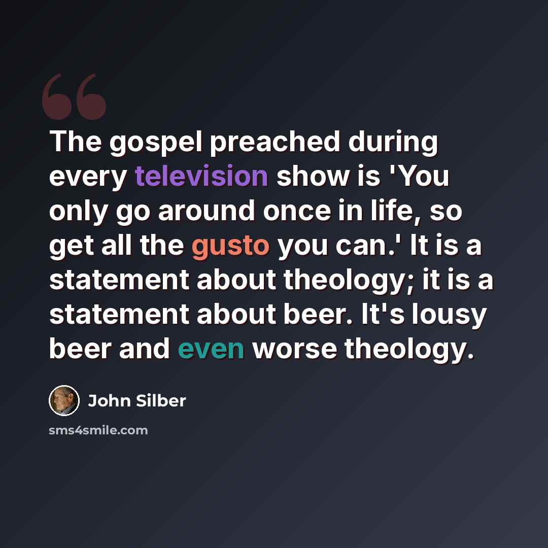 “The gospel preached during every television show is 'You only go around once in life, so get all the gusto you can.' It is a statement about theology; it is a statement about beer. It's lousy beer and even worse theology.” quote by John Silber