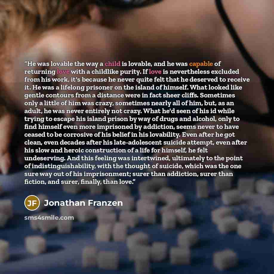 “He was lovable the way a child is lovable, and he was capable of returning love with a childlike purity. If love is nevertheless excluded from his work, it's because he never quite felt that he deserved to receive it. He was a lifelong prisoner on the island of himself. What looked like gentle…” quote by Jonathan Franzen