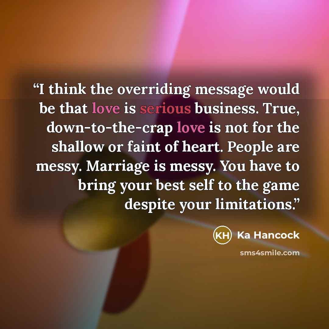 “I think the overriding message would be that love is serious business. True, down-to-the-crap love is not for the shallow or faint of heart. People are messy. Marriage is messy. You have to bring your best self to the game despite your limitations.” quote by Ka Hancock
