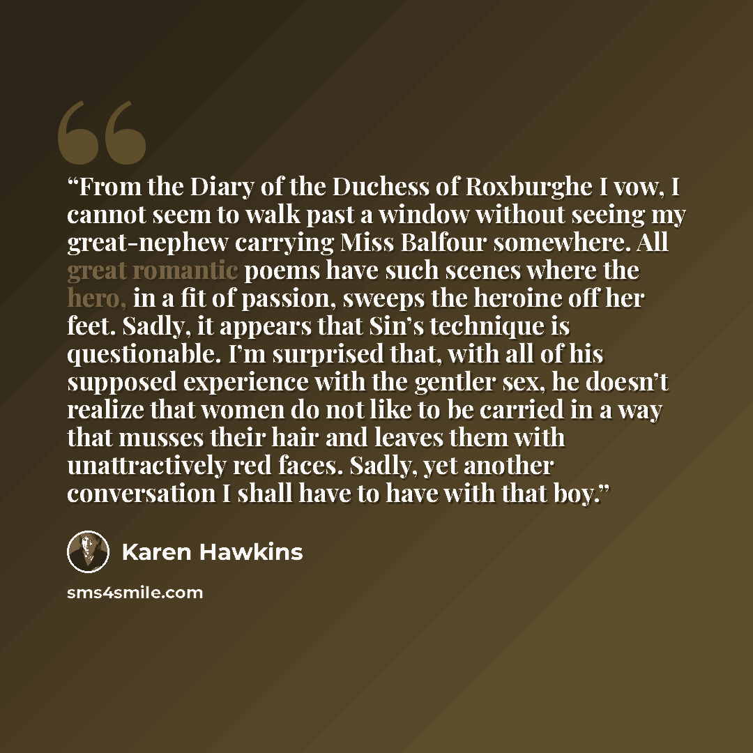 “From the Diary of the Duchess of Roxburghe I vow, I cannot seem to walk past a window without seeing my great-nephew carrying Miss Balfour somewhere. All great romantic poems have such scenes where the hero, in a fit of passion, sweeps the heroine off her feet. Sadly, it appears that Sin’s…” quote by Karen Hawkins