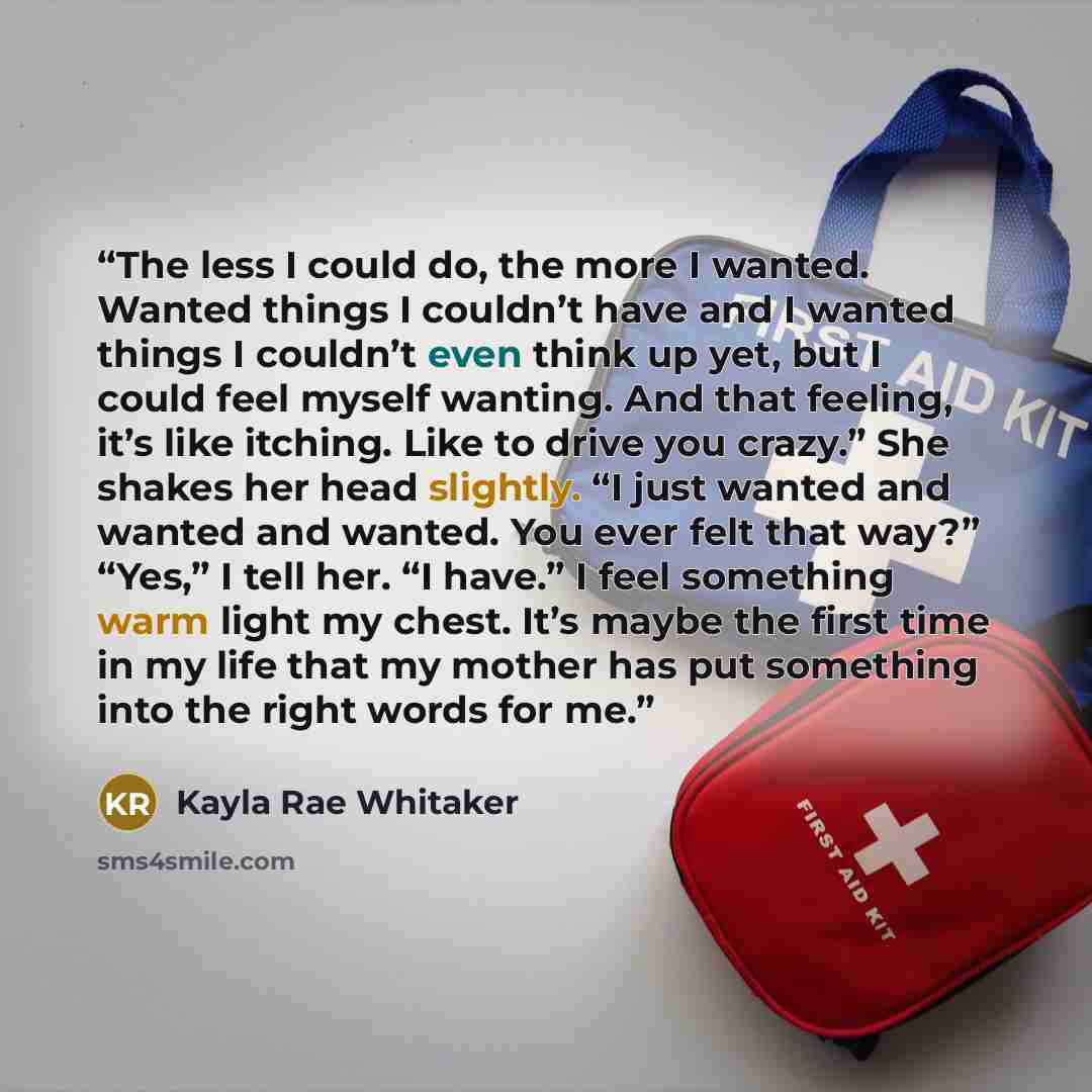 “The less I could do, the more I wanted. Wanted things I couldn’t have and I wanted things I couldn’t even think up yet, but I could feel myself wanting. And that feeling, it’s like itching. Like to drive you crazy.” She shakes her head slightly. “I just wanted and wanted and wanted. You ever felt…” quote by Kayla Rae Whitaker