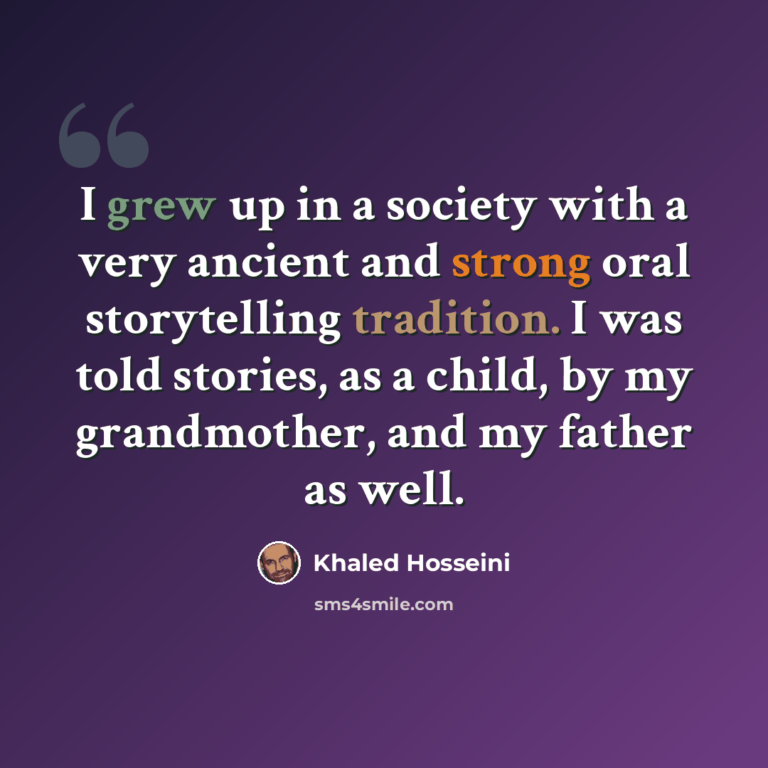 “I grew up in a society with a very ancient and strong oral storytelling tradition. I was told stories, as a child, by my grandmother, and my father as well.” quote by Khaled Hosseini