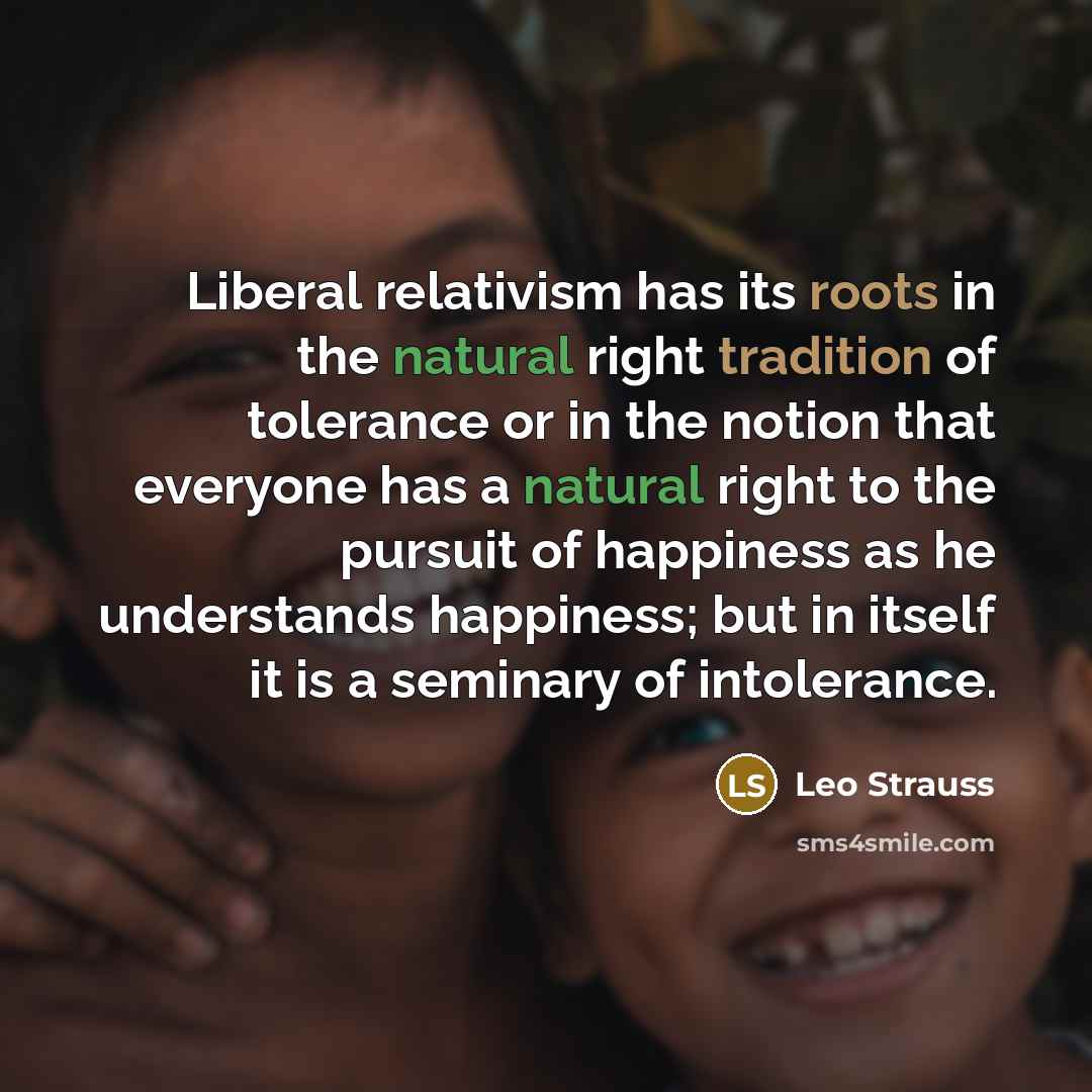“Liberal relativism has its roots in the natural right tradition of tolerance or in the notion that everyone has a natural right to the pursuit of happiness as he understands happiness; but in itself it is a seminary of intolerance.” quote by Leo Strauss