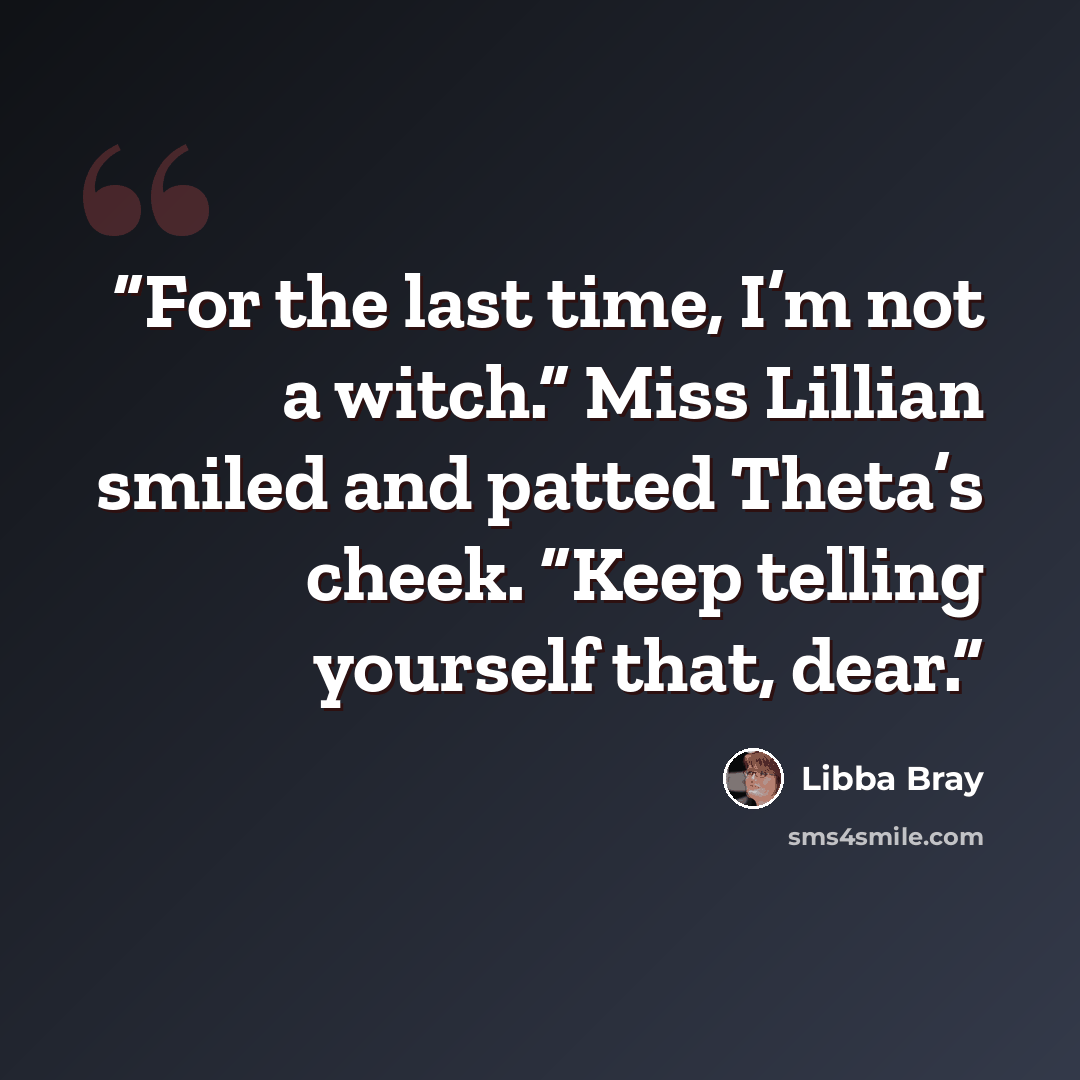 “For the last time, I’m not a witch.” Miss Lillian smiled and patted Theta’s cheek. “Keep telling yourself that, dear.” quote by Libba Bray