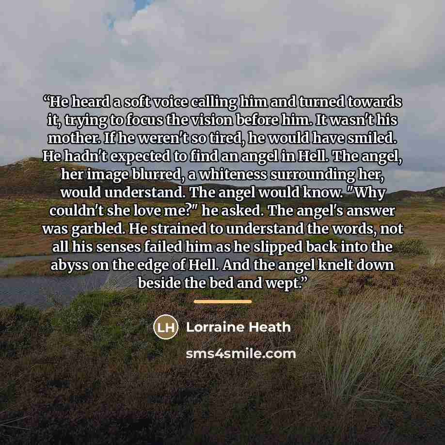 “He heard a soft voice calling him and turned towards it, trying to focus the vision before him. It wasn't his mother. If he weren't so tired, he would have smiled. He hadn't expected to find an angel in Hell. The angel, her image blurred, a whiteness surrounding her, would understand. The angel…” quote by Lorraine Heath
