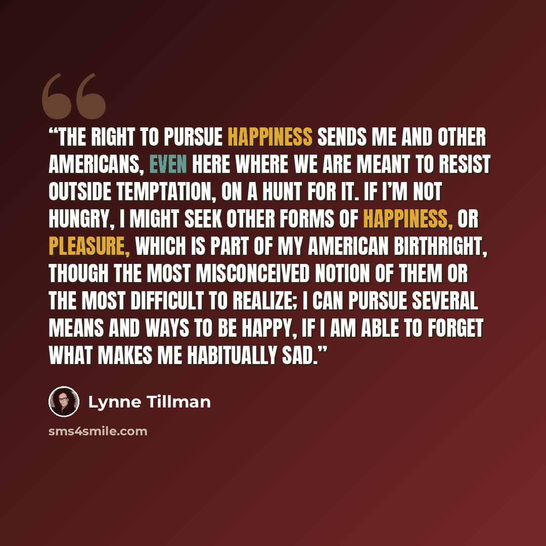 “The right to pursue happiness sends me and other Americans, even here where we are meant to resist outside temptation, on a hunt for it. If I’m not hungry, I might seek other forms of happiness, or pleasure, which is part of my American birthright, though the most misconceived notion of them or…” quote by Lynne Tillman