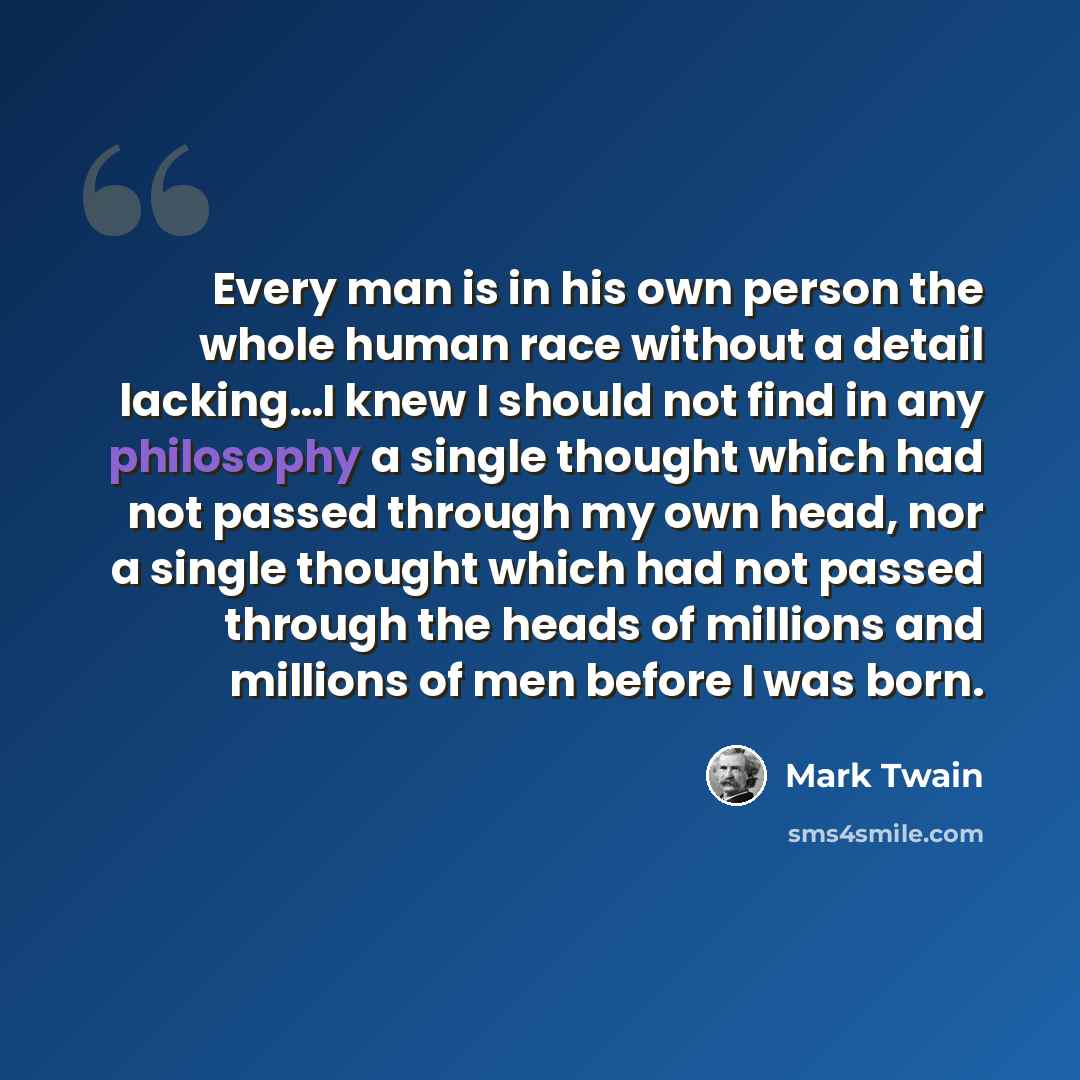 “Every man is in his own person the whole human race without a detail lacking…I knew I should not find in any philosophy a single thought which had not passed through my own head, nor a single thought which had not passed through the heads of millions and millions of men before I was born.” quote by Mark Twain