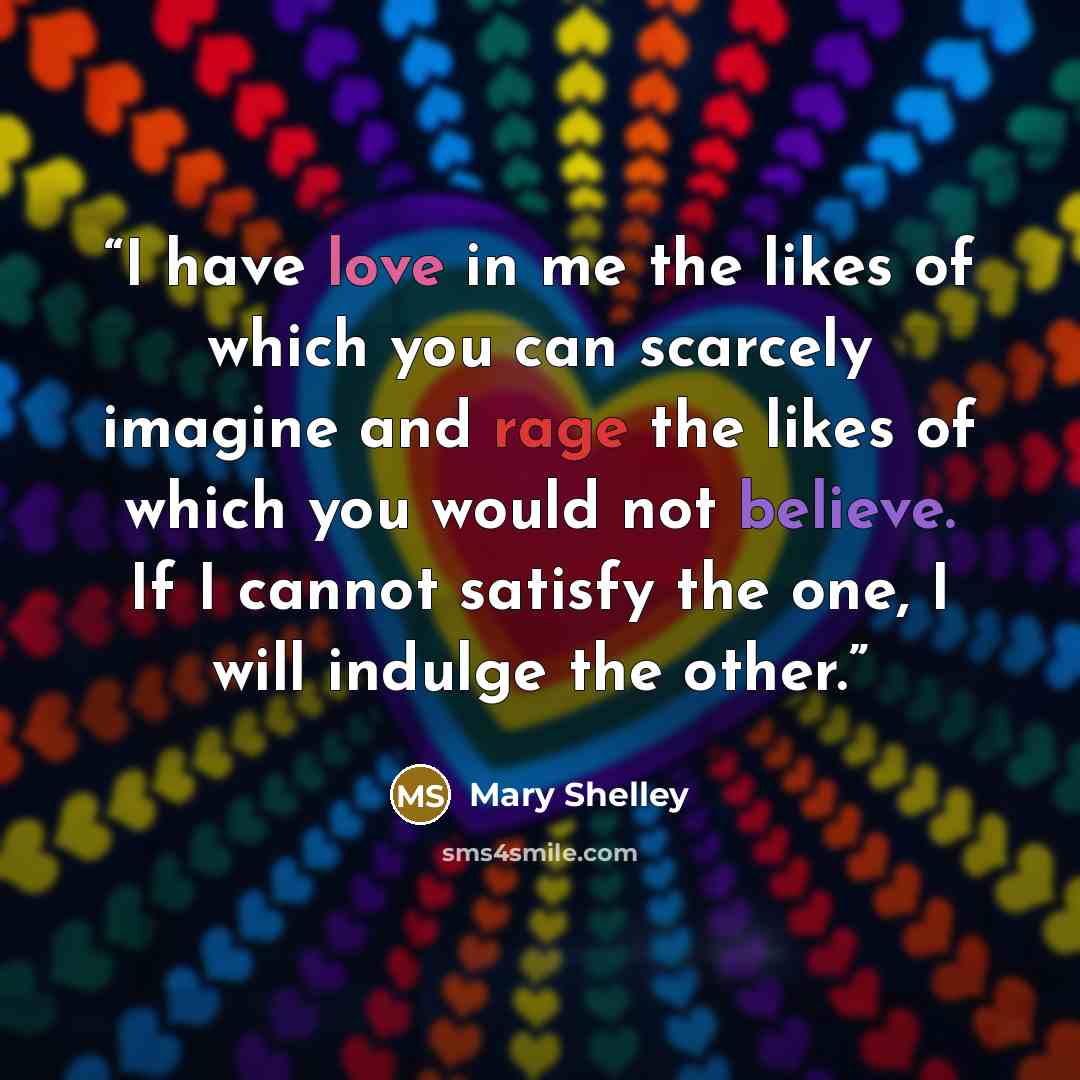“I have love in me the likes of which you can scarcely imagine and rage the likes of which you would not believe. If I cannot satisfy the one, I will indulge the other.” quote by Mary Shelley
