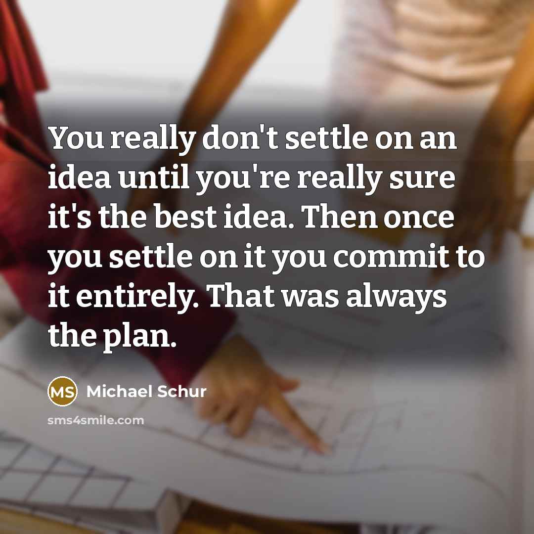 “You really don't settle on an idea until you're really sure it's the best idea. Then once you settle on it you commit to it entirely. That was always the plan.” quote by Michael Schur