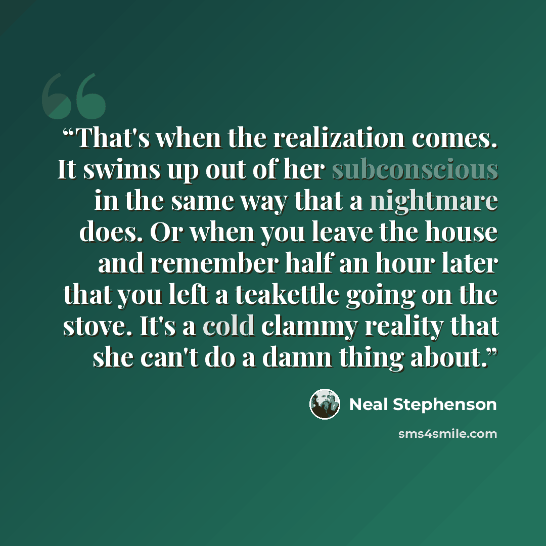 “That's when the realization comes. It swims up out of her subconscious in the same way that a nightmare does. Or when you leave the house and remember half an hour later that you left a teakettle going on the stove. It's a cold clammy reality that she can't do a damn thing about.” quote by Neal Stephenson