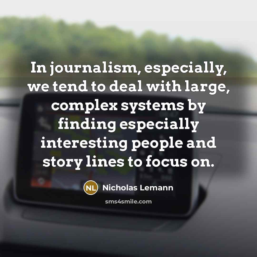 “In journalism, especially, we tend to deal with large, complex systems by finding especially interesting people and story lines to focus on.” quote by Nicholas Lemann