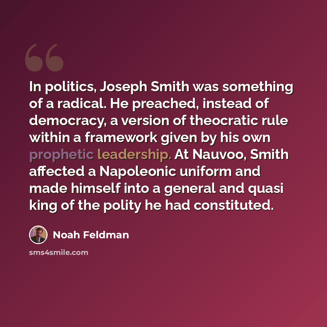 “In politics, Joseph Smith was something of a radical. He preached, instead of democracy, a version of theocratic rule within a framework given by his own prophetic leadership. At Nauvoo, Smith affected a Napoleonic uniform and made himself into a general and quasi king of the polity he had…” quote by Noah Feldman