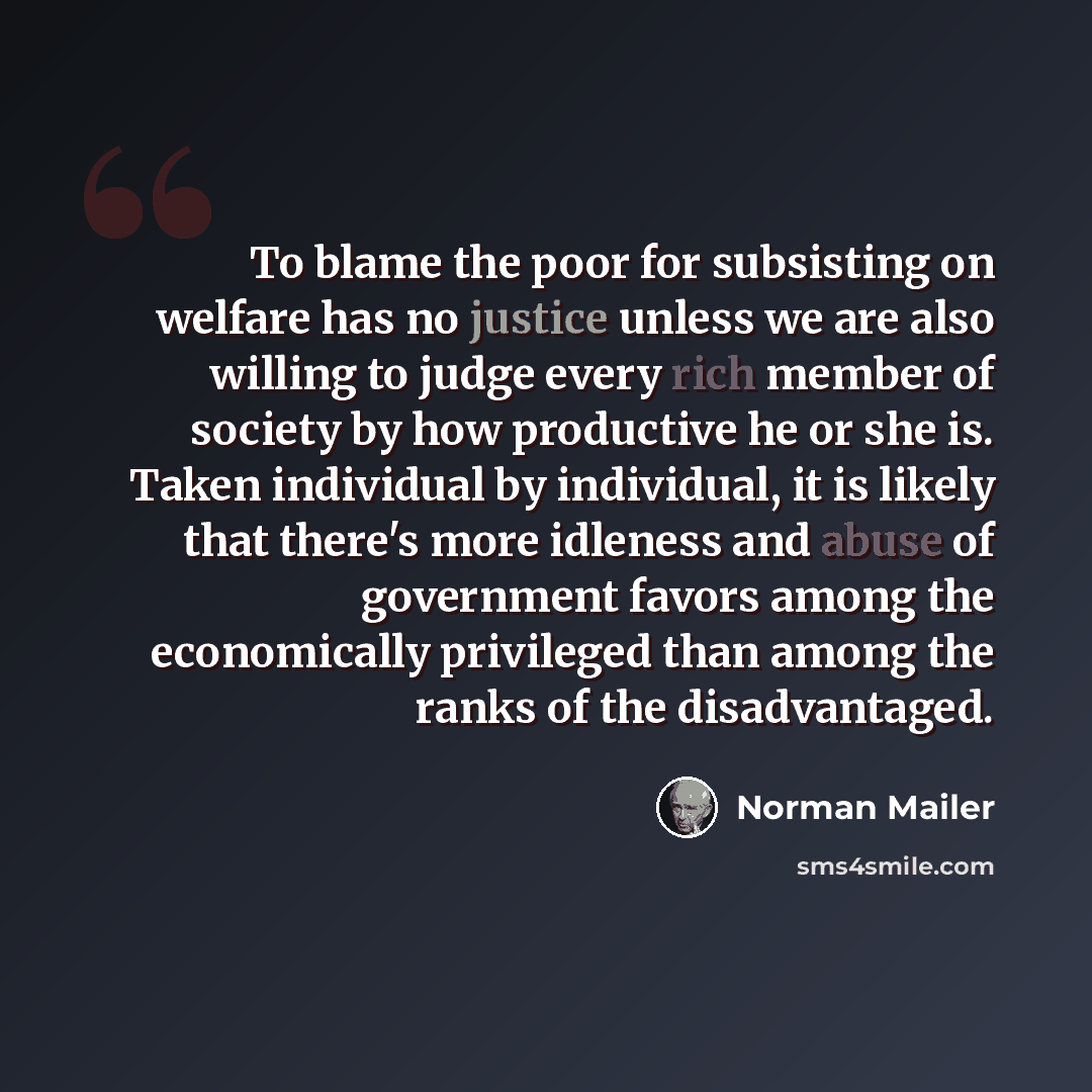 “To blame the poor for subsisting on welfare has no justice unless we are also willing to judge every rich member of society by how productive he or she is. Taken individual by individual, it is likely that there's more idleness and abuse of government favors among the economically privileged than…” quote by Norman Mailer
