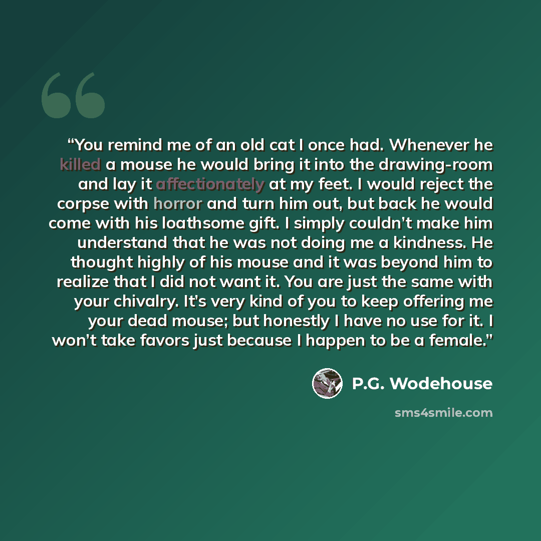 “You remind me of an old cat I once had. Whenever he killed a mouse he would bring it into the drawing-room and lay it affectionately at my feet. I would reject the corpse with horror and turn him out, but back he would come with his loathsome gift. I simply couldn’t make him understand that he was…” quote by P.G. Wodehouse