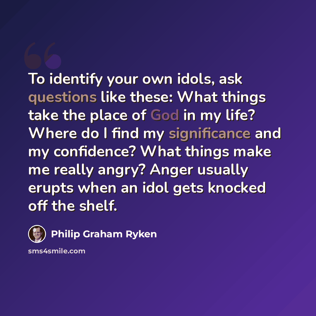 “To identify your own idols, ask questions like these: What things take the place of God in my life? Where do I find my significance and my confidence? What things make me really angry? Anger usually erupts when an idol gets knocked off the shelf.” quote by Philip Graham Ryken