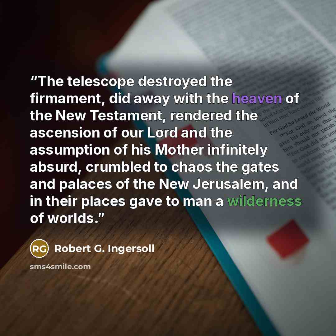 “The telescope destroyed the firmament, did away with the heaven of the New Testament, rendered the ascension of our Lord and the assumption of his Mother infinitely absurd, crumbled to chaos the gates and palaces of the New Jerusalem, and in their places gave to man a wilderness of worlds.” quote by Robert G. Ingersoll