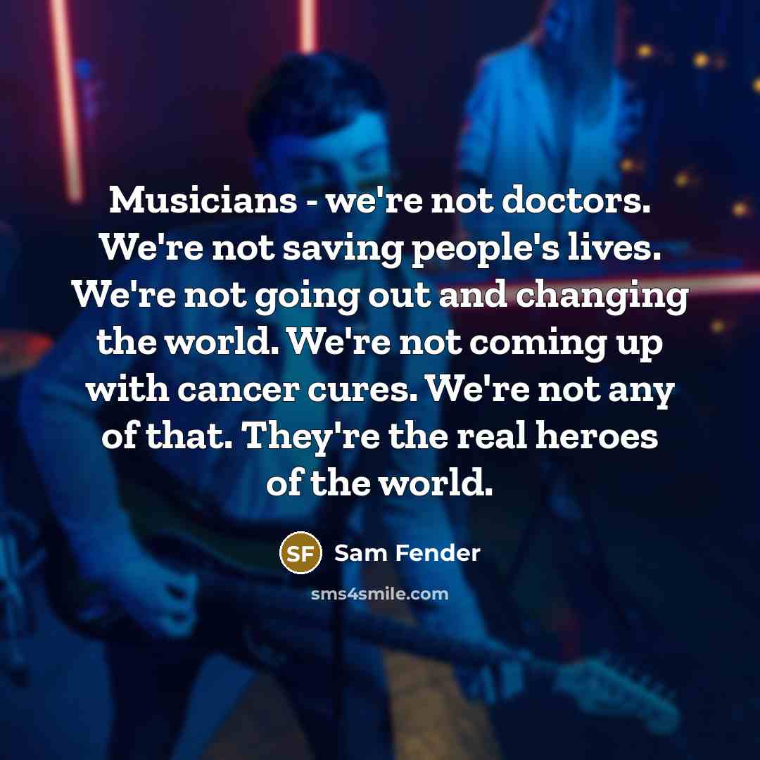 “Musicians - we're not doctors. We're not saving people's lives. We're not going out and changing the world. We're not coming up with cancer cures. We're not any of that. They're the real heroes of the world.” quote by Sam Fender