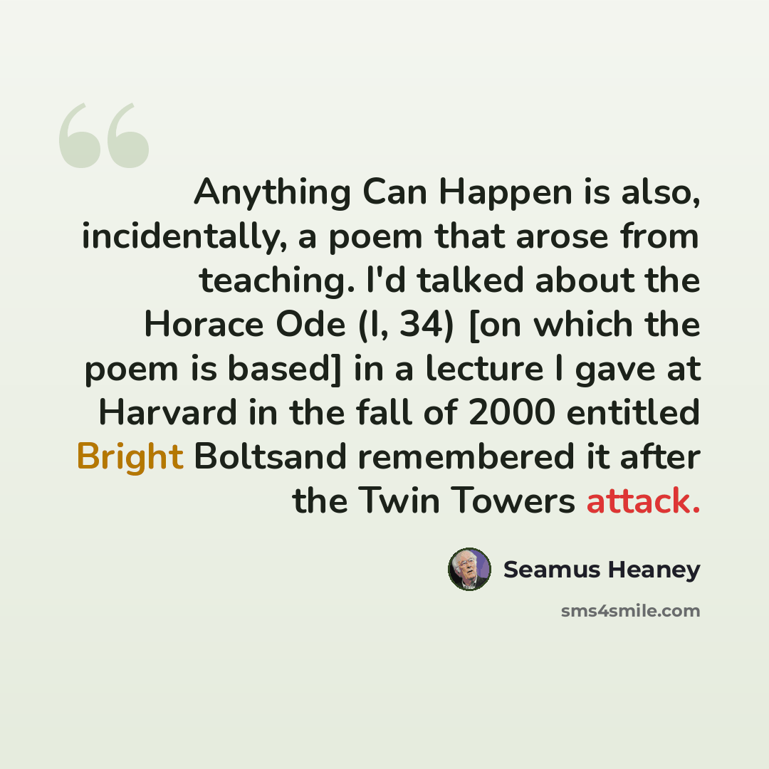 “Anything Can Happen is also, incidentally, a poem that arose from teaching. I'd talked about the Horace Ode (I, 34) [on which the poem is based] in a lecture I gave at Harvard in the fall of 2000 entitled Bright Boltsand remembered it after the Twin Towers attack.” quote by Seamus Heaney