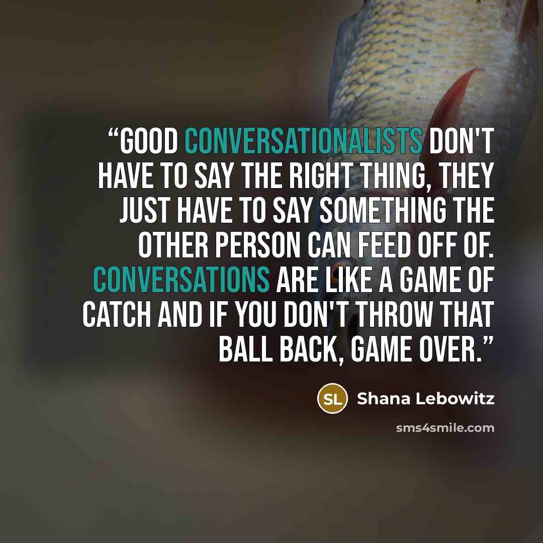 “Good conversationalists don't have to say the right thing, they just have to say something the other person can feed off of. Conversations are like a game of catch and if you don't throw that ball back, game over.” quote by Shana Lebowitz