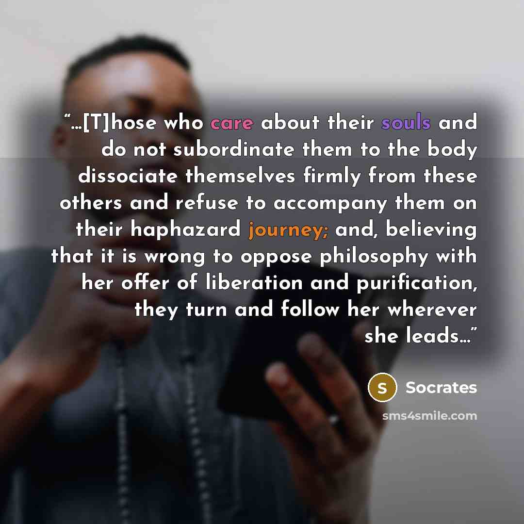 “...[T]hose who care about their souls and do not subordinate them to the body dissociate themselves firmly from these others and refuse to accompany them on their haphazard journey; and, believing that it is wrong to oppose philosophy with her offer of liberation and purification, they turn and…” quote by Socrates