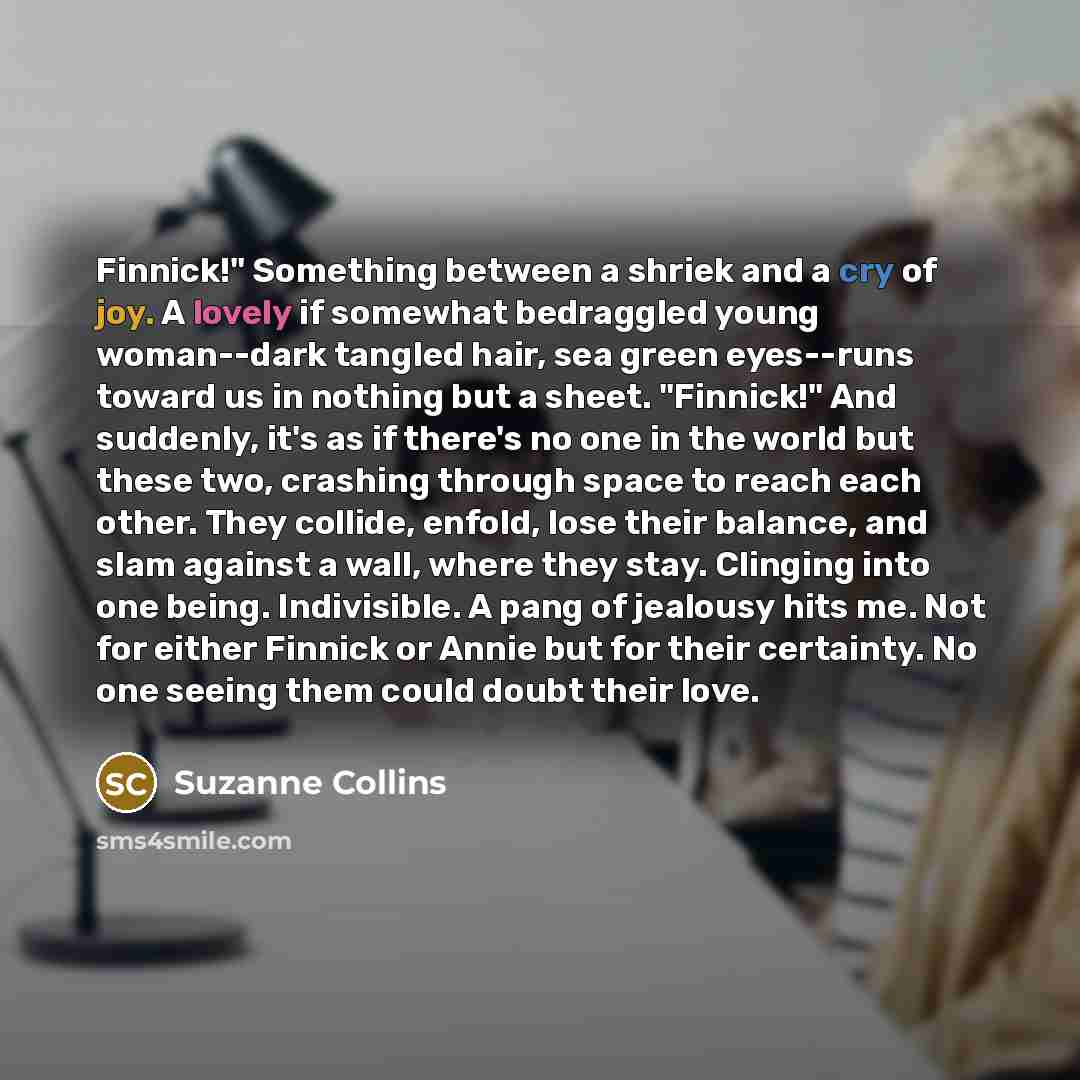 “Finnick!" Something between a shriek and a cry of joy. A lovely if somewhat bedraggled young woman--dark tangled hair, sea green eyes--runs toward us in nothing but a sheet. "Finnick!" And suddenly, it's as if there's no one in the world but these two, crashing through space to reach each other…” quote by Suzanne Collins