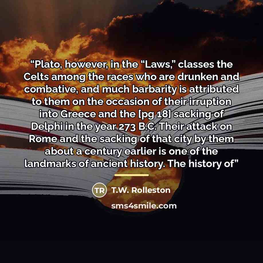 “Plato, however, in the “Laws,” classes the Celts among the races who are drunken and combative, and much barbarity is attributed to them on the occasion of their irruption into Greece and the [pg 18] sacking of Delphi in the year 273 B.C. Their attack on Rome and the sacking of that city by them…” quote by T.W. Rolleston