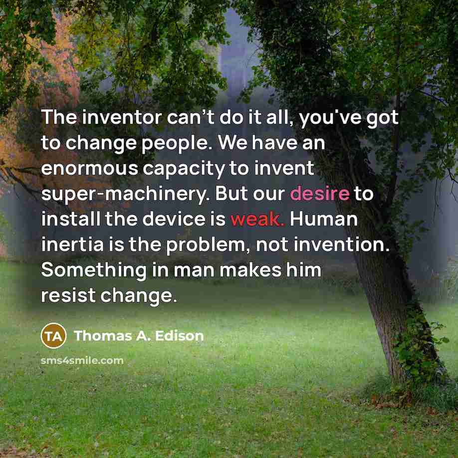 “The inventor can't do it all, you've got to change people. We have an enormous capacity to invent super-machinery. But our desire to install the device is weak. Human inertia is the problem, not invention. Something in man makes him resist change.” quote by Thomas A. Edison