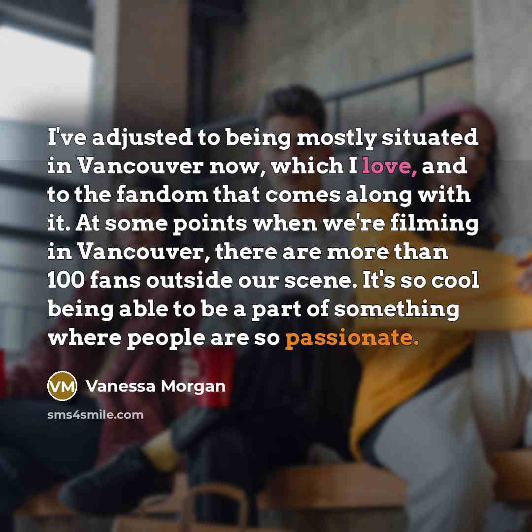 “I've adjusted to being mostly situated in Vancouver now, which I love, and to the fandom that comes along with it. At some points when we're filming in Vancouver, there are more than 100 fans outside our scene. It's so cool being able to be a part of something where people are so passionate.” quote by Vanessa Morgan