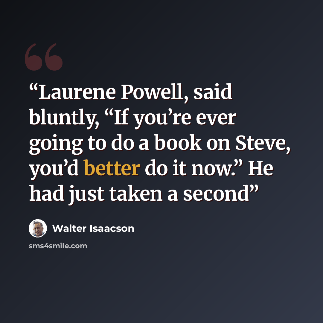 “Laurene Powell, said bluntly, “If you’re ever going to do a book on Steve, you’d better do it now.” He had just taken a second” quote by Walter Isaacson