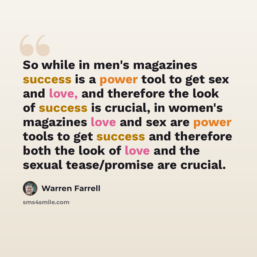 “So while in men's magazines success is a power tool to get sex and love, and therefore the look of success is crucial, in women's magazines love and sex are power tools to get success and therefore both the look of love and the sexual tease/promise are crucial.” quote by Warren Farrell