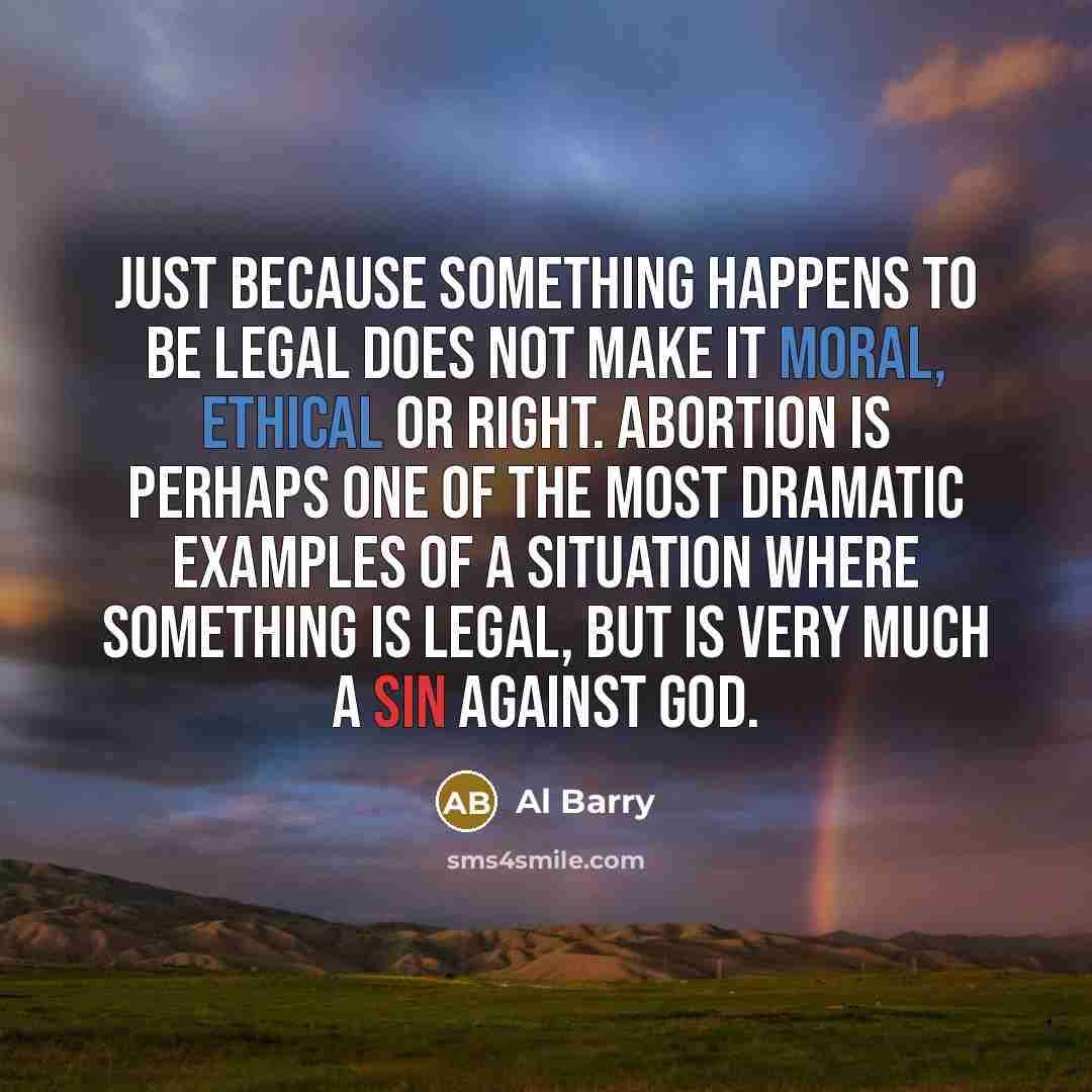 “Just because something happens to be legal does not make it moral, ethical or right. Abortion is perhaps one of the most dramatic examples of a situation where something is legal, but is very much a sin against God.” quote by Al Barry