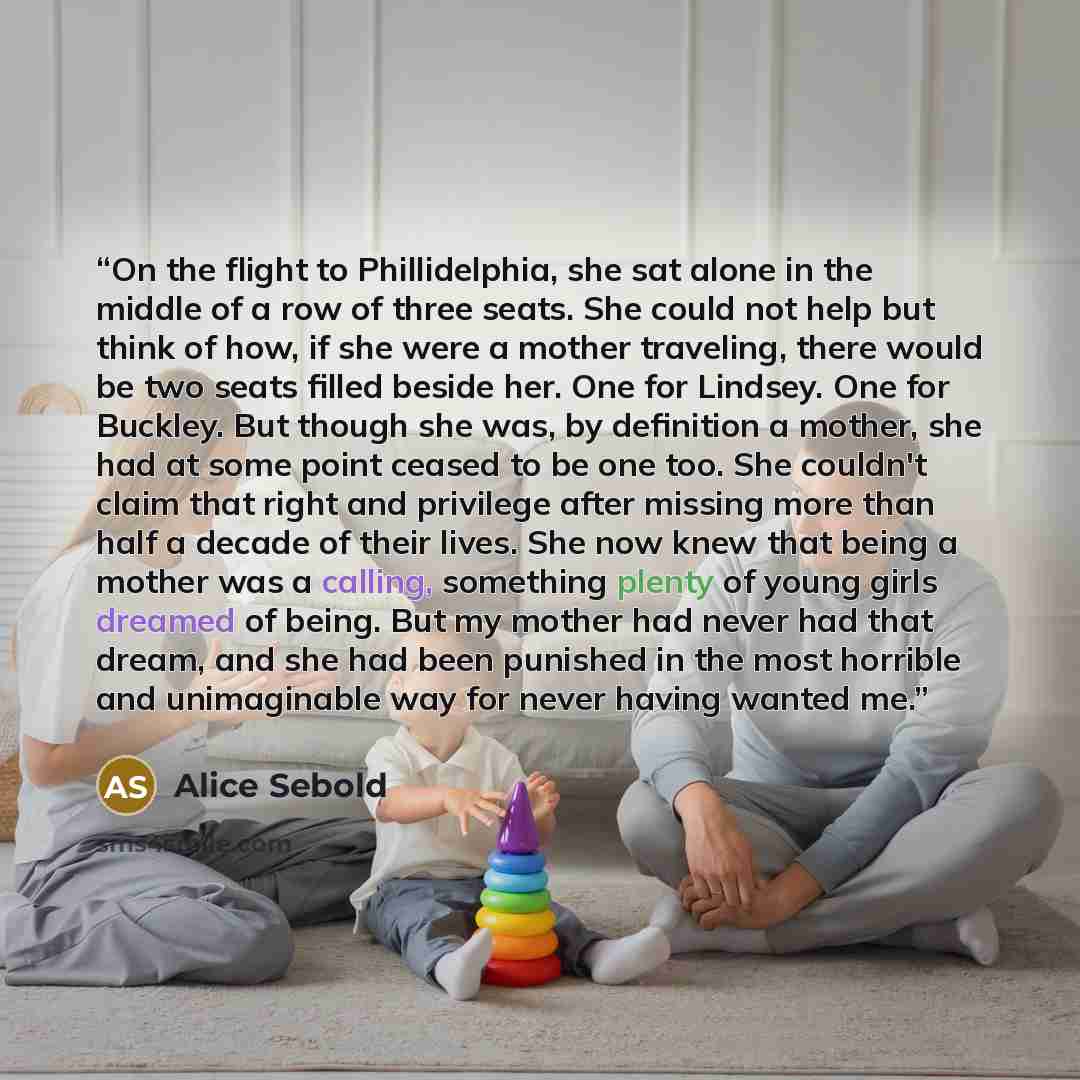 “On the flight to Phillidelphia, she sat alone in the middle of a row of three seats. She could not help but think of how, if she were a mother traveling, there would be two seats filled beside her. One for Lindsey. One for Buckley. But though she was, by definition a mother, she had at some point…” quote by Alice Sebold