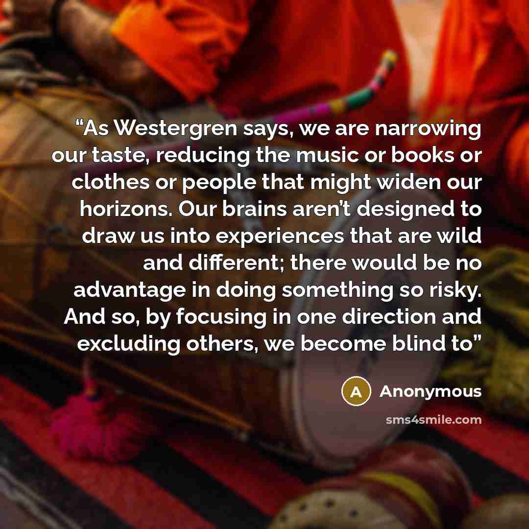 “As Westergren says, we are narrowing our taste, reducing the music or books or clothes or people that might widen our horizons. Our brains aren’t designed to draw us into experiences that are wild and different; there would be no advantage in doing something so risky. And so, by focusing in one…” quote by Anonymous
